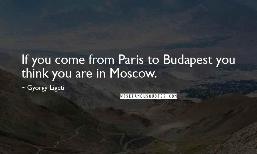 Gyorgy Ligeti Quotes: If you come from Paris to Budapest you think you are in Moscow.