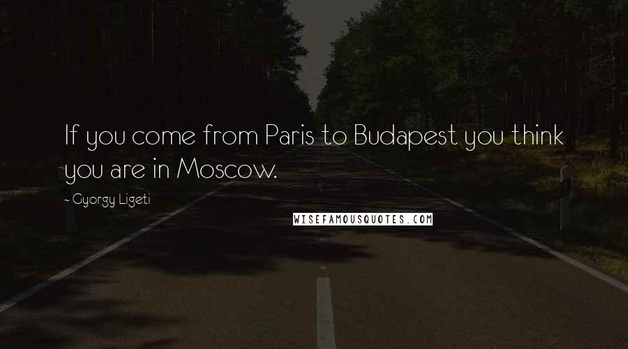 Gyorgy Ligeti Quotes: If you come from Paris to Budapest you think you are in Moscow.