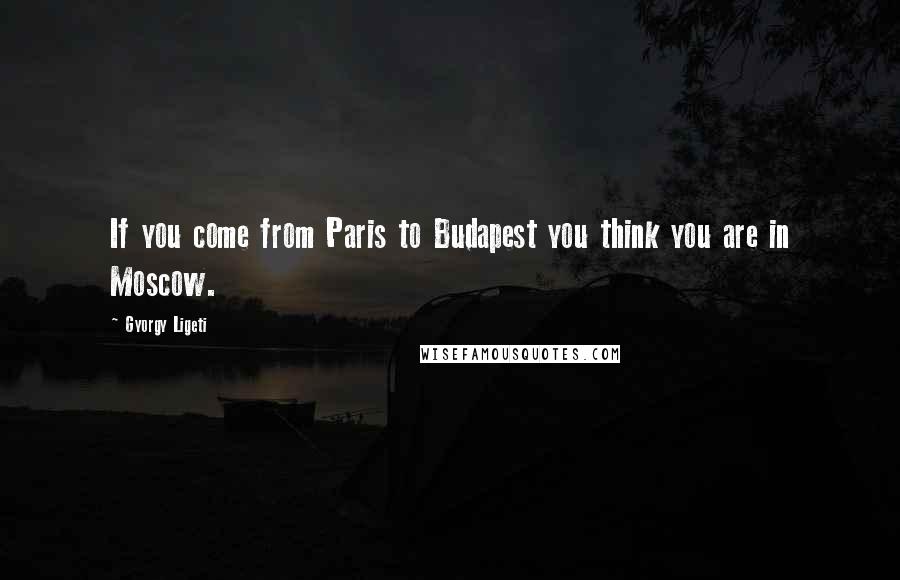 Gyorgy Ligeti Quotes: If you come from Paris to Budapest you think you are in Moscow.