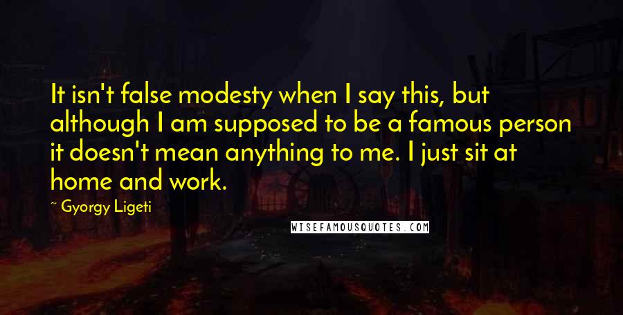 Gyorgy Ligeti Quotes: It isn't false modesty when I say this, but although I am supposed to be a famous person it doesn't mean anything to me. I just sit at home and work.