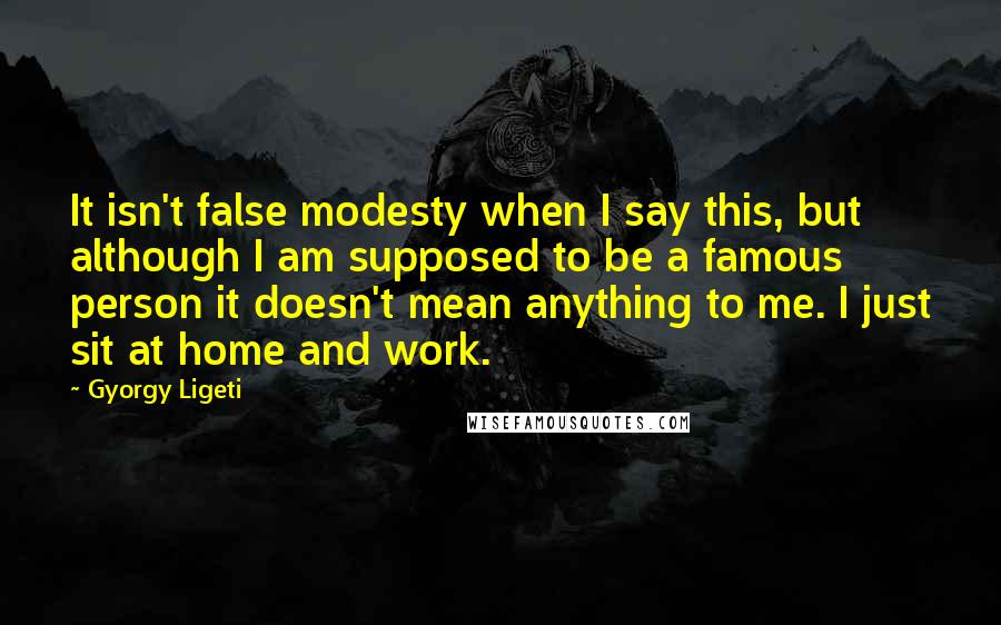 Gyorgy Ligeti Quotes: It isn't false modesty when I say this, but although I am supposed to be a famous person it doesn't mean anything to me. I just sit at home and work.