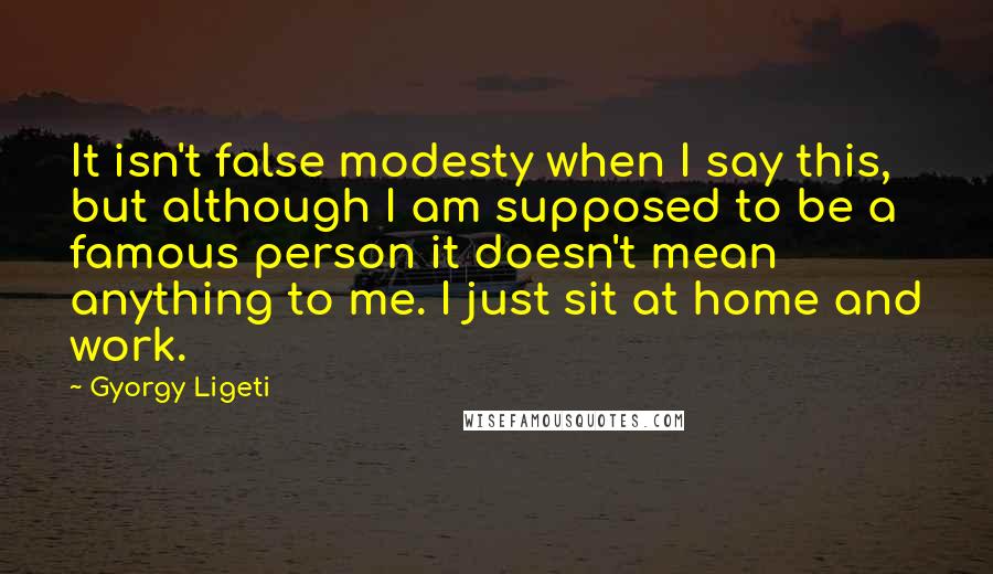 Gyorgy Ligeti Quotes: It isn't false modesty when I say this, but although I am supposed to be a famous person it doesn't mean anything to me. I just sit at home and work.