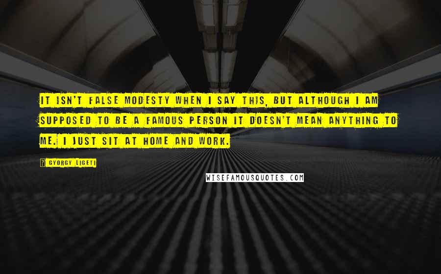 Gyorgy Ligeti Quotes: It isn't false modesty when I say this, but although I am supposed to be a famous person it doesn't mean anything to me. I just sit at home and work.