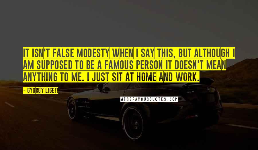 Gyorgy Ligeti Quotes: It isn't false modesty when I say this, but although I am supposed to be a famous person it doesn't mean anything to me. I just sit at home and work.