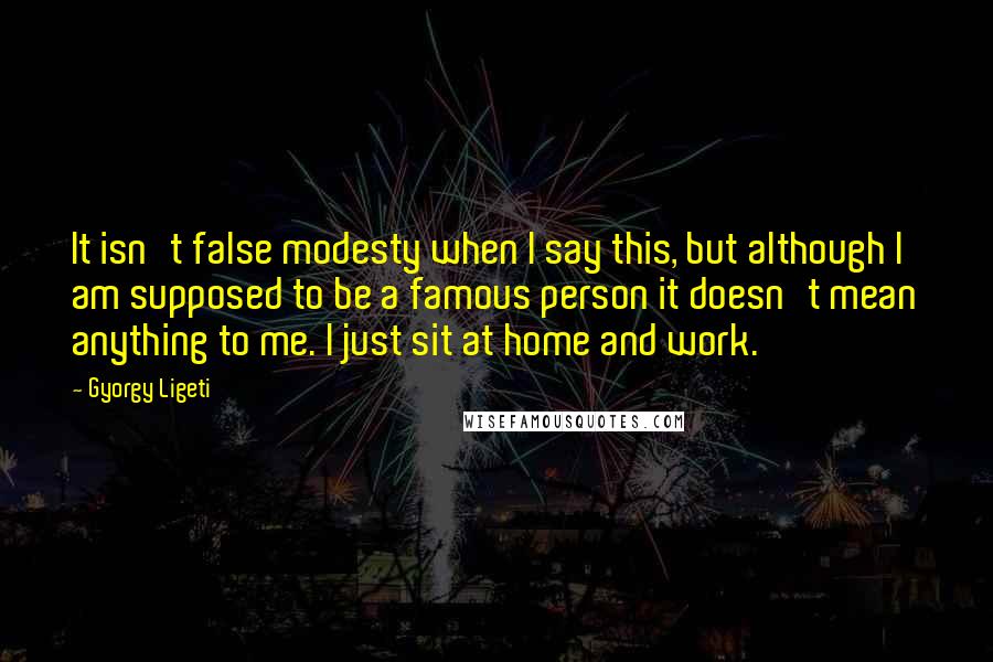 Gyorgy Ligeti Quotes: It isn't false modesty when I say this, but although I am supposed to be a famous person it doesn't mean anything to me. I just sit at home and work.