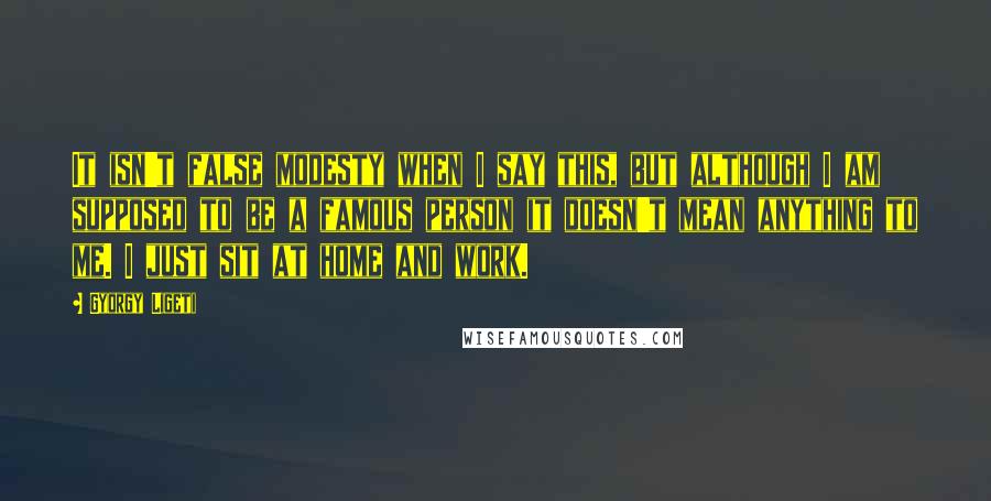 Gyorgy Ligeti Quotes: It isn't false modesty when I say this, but although I am supposed to be a famous person it doesn't mean anything to me. I just sit at home and work.