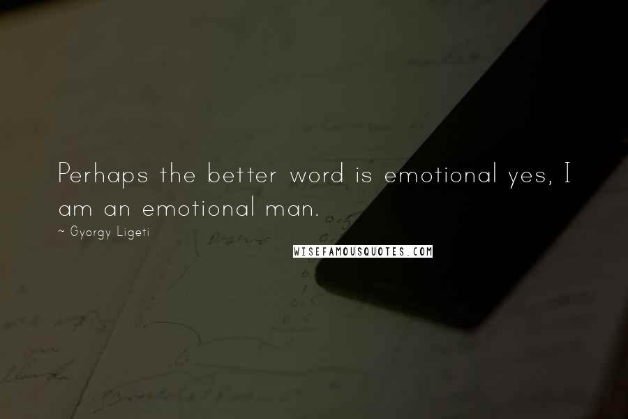 Gyorgy Ligeti Quotes: Perhaps the better word is emotional yes, I am an emotional man.