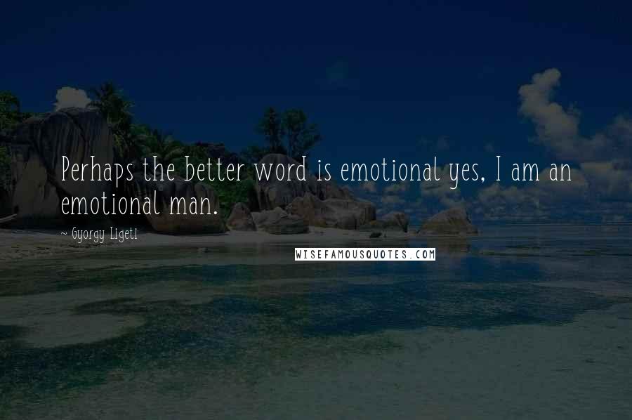 Gyorgy Ligeti Quotes: Perhaps the better word is emotional yes, I am an emotional man.