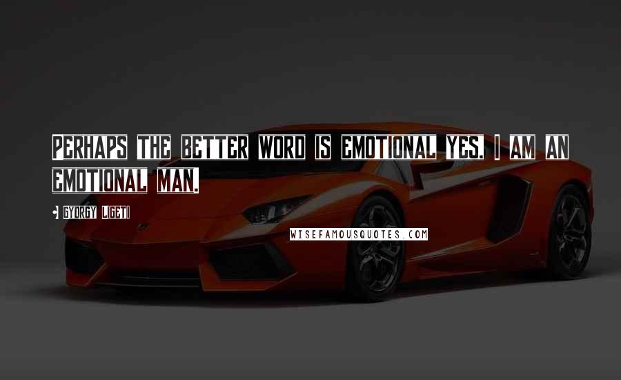 Gyorgy Ligeti Quotes: Perhaps the better word is emotional yes, I am an emotional man.