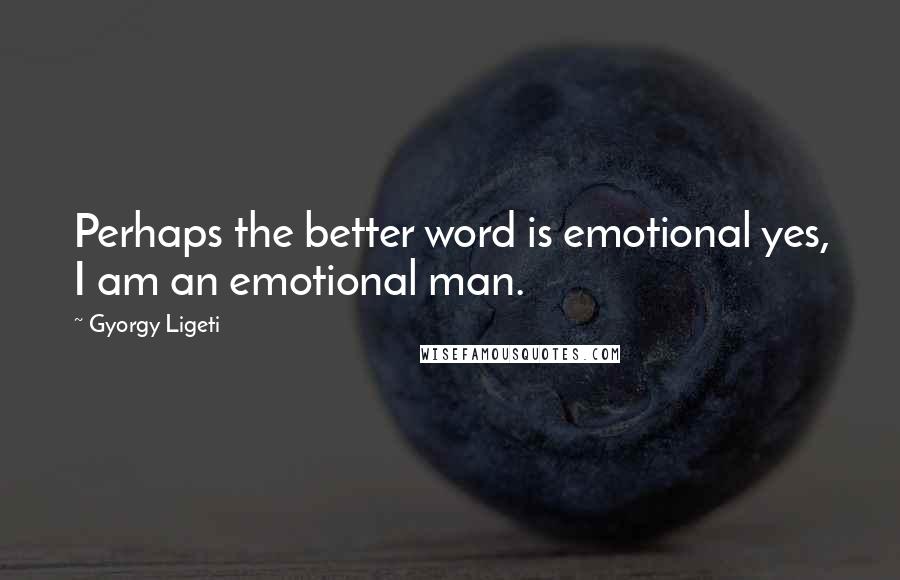 Gyorgy Ligeti Quotes: Perhaps the better word is emotional yes, I am an emotional man.