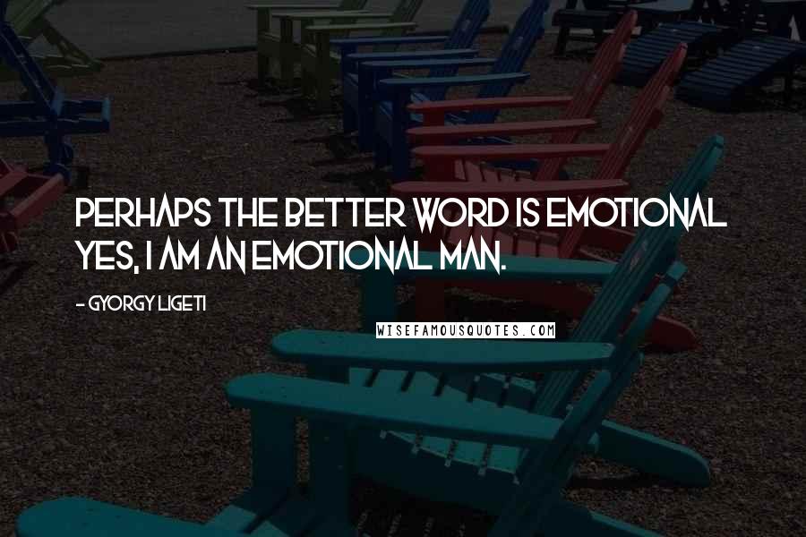 Gyorgy Ligeti Quotes: Perhaps the better word is emotional yes, I am an emotional man.