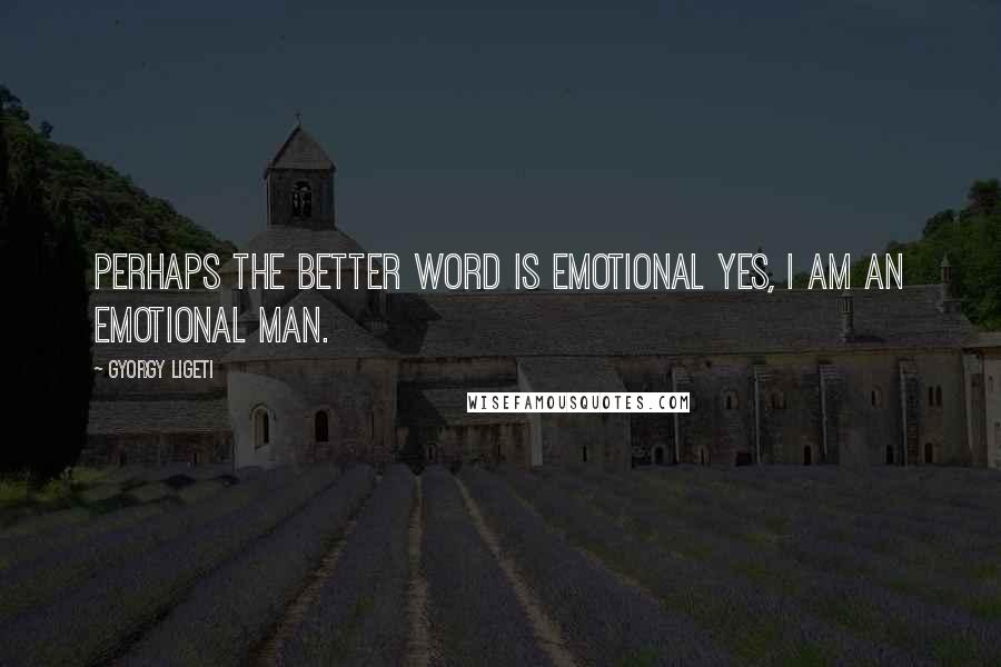 Gyorgy Ligeti Quotes: Perhaps the better word is emotional yes, I am an emotional man.