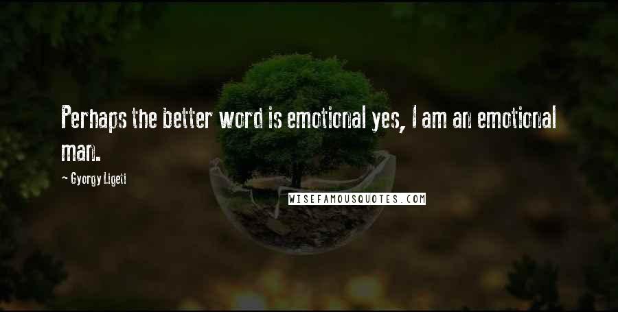 Gyorgy Ligeti Quotes: Perhaps the better word is emotional yes, I am an emotional man.