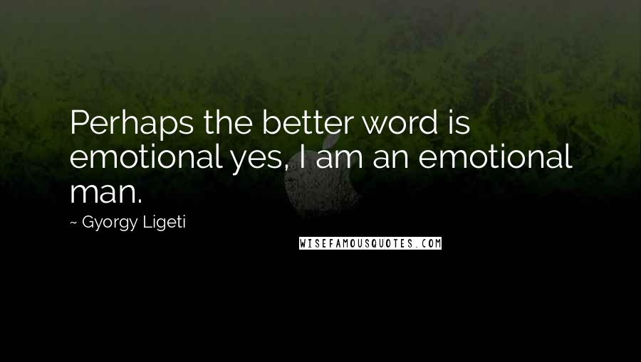 Gyorgy Ligeti Quotes: Perhaps the better word is emotional yes, I am an emotional man.