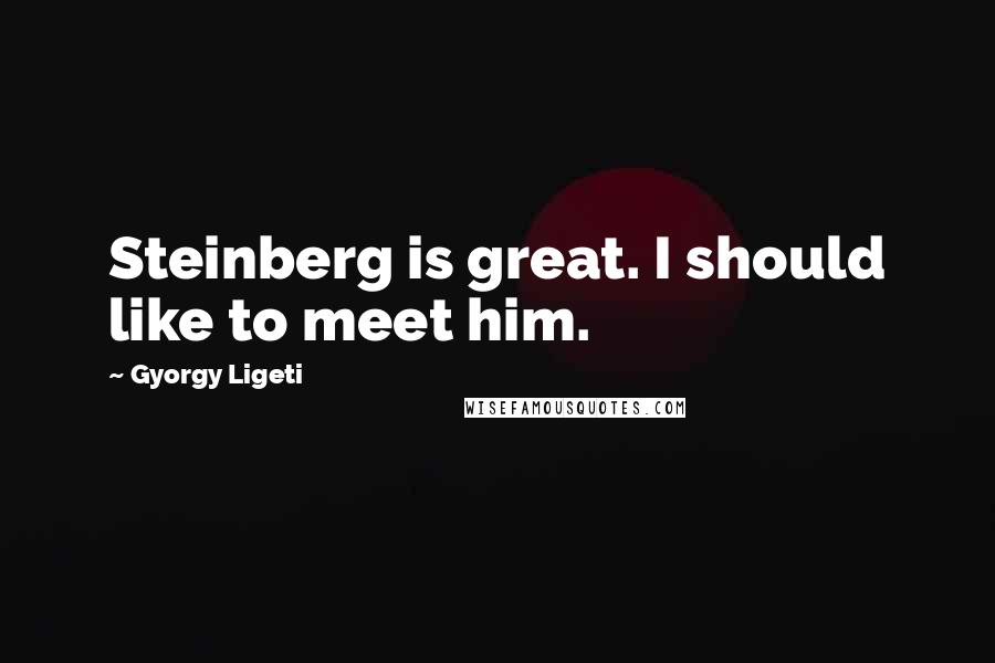 Gyorgy Ligeti Quotes: Steinberg is great. I should like to meet him.