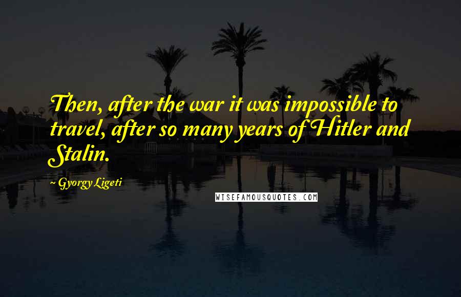 Gyorgy Ligeti Quotes: Then, after the war it was impossible to travel, after so many years of Hitler and Stalin.