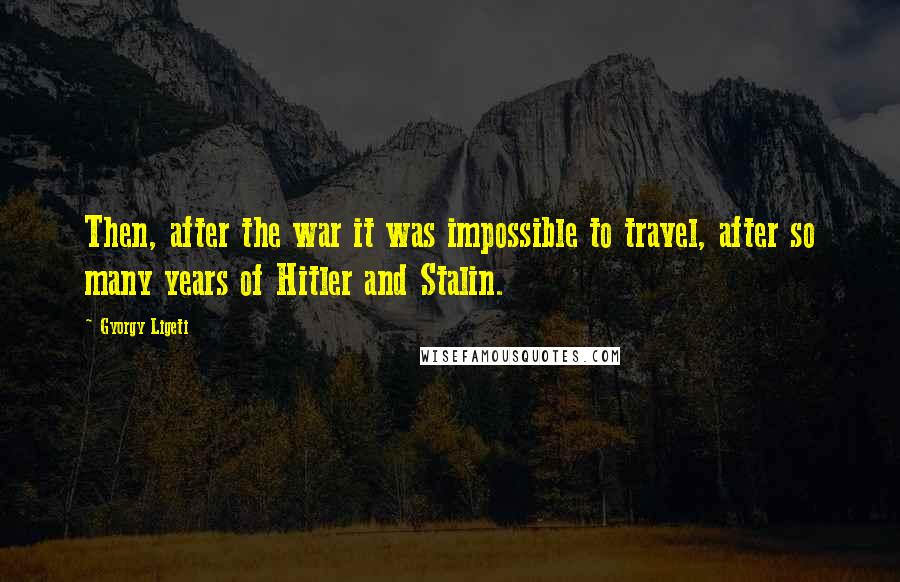 Gyorgy Ligeti Quotes: Then, after the war it was impossible to travel, after so many years of Hitler and Stalin.