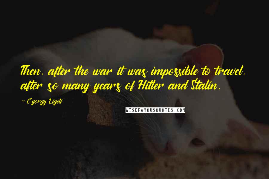 Gyorgy Ligeti Quotes: Then, after the war it was impossible to travel, after so many years of Hitler and Stalin.