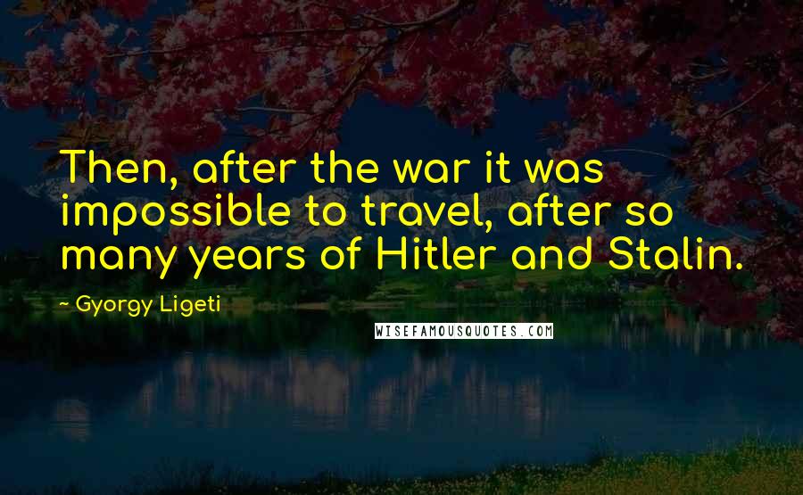 Gyorgy Ligeti Quotes: Then, after the war it was impossible to travel, after so many years of Hitler and Stalin.