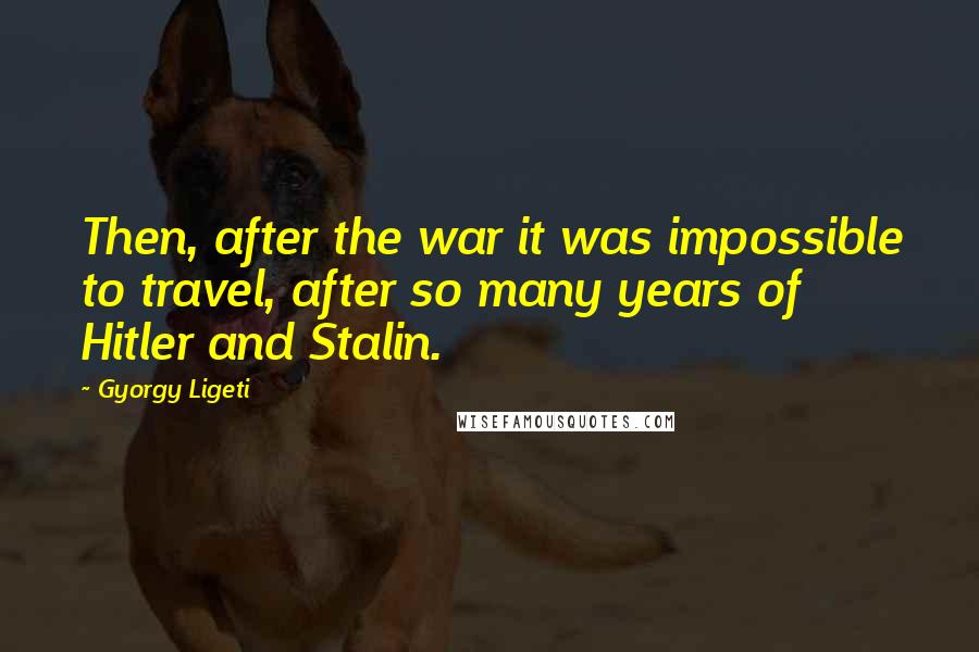 Gyorgy Ligeti Quotes: Then, after the war it was impossible to travel, after so many years of Hitler and Stalin.