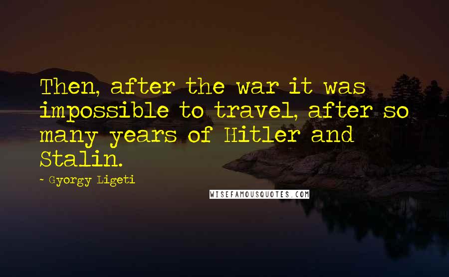Gyorgy Ligeti Quotes: Then, after the war it was impossible to travel, after so many years of Hitler and Stalin.