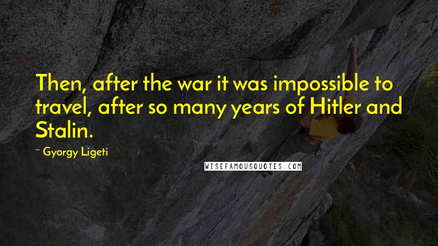 Gyorgy Ligeti Quotes: Then, after the war it was impossible to travel, after so many years of Hitler and Stalin.