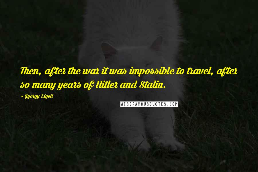 Gyorgy Ligeti Quotes: Then, after the war it was impossible to travel, after so many years of Hitler and Stalin.