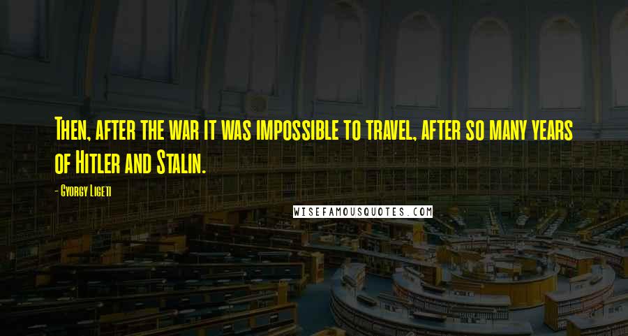 Gyorgy Ligeti Quotes: Then, after the war it was impossible to travel, after so many years of Hitler and Stalin.