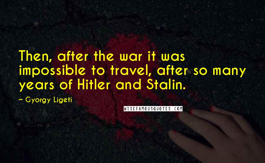 Gyorgy Ligeti Quotes: Then, after the war it was impossible to travel, after so many years of Hitler and Stalin.