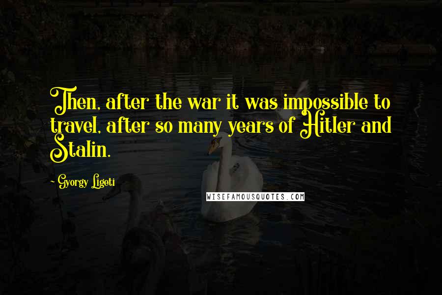 Gyorgy Ligeti Quotes: Then, after the war it was impossible to travel, after so many years of Hitler and Stalin.