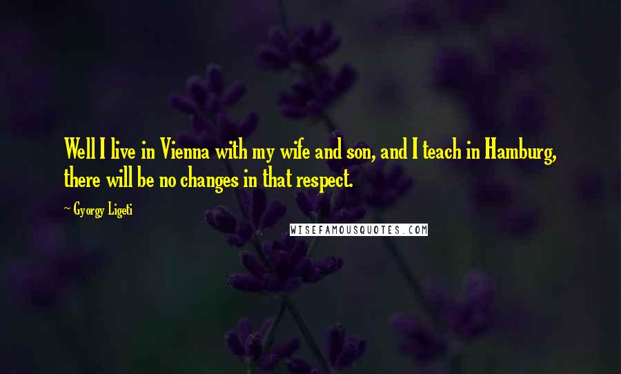 Gyorgy Ligeti Quotes: Well I live in Vienna with my wife and son, and I teach in Hamburg, there will be no changes in that respect.