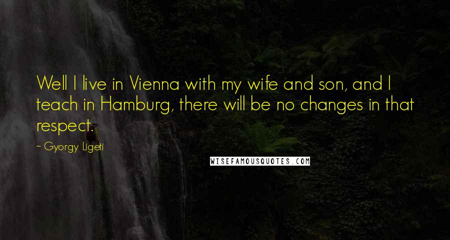 Gyorgy Ligeti Quotes: Well I live in Vienna with my wife and son, and I teach in Hamburg, there will be no changes in that respect.