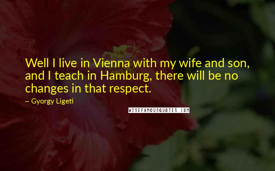 Gyorgy Ligeti Quotes: Well I live in Vienna with my wife and son, and I teach in Hamburg, there will be no changes in that respect.