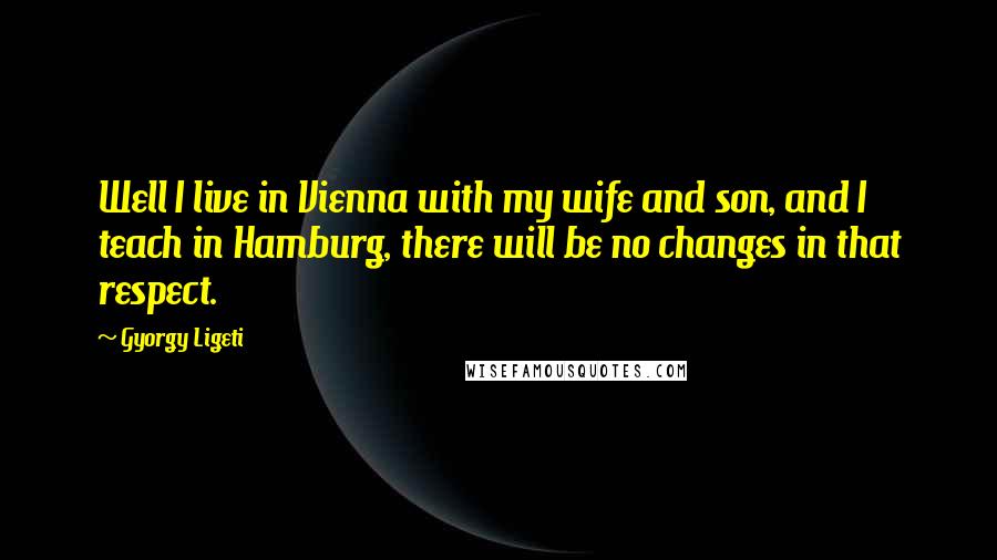 Gyorgy Ligeti Quotes: Well I live in Vienna with my wife and son, and I teach in Hamburg, there will be no changes in that respect.