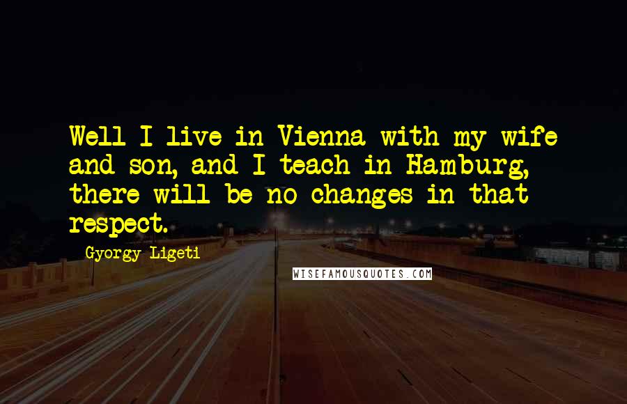 Gyorgy Ligeti Quotes: Well I live in Vienna with my wife and son, and I teach in Hamburg, there will be no changes in that respect.