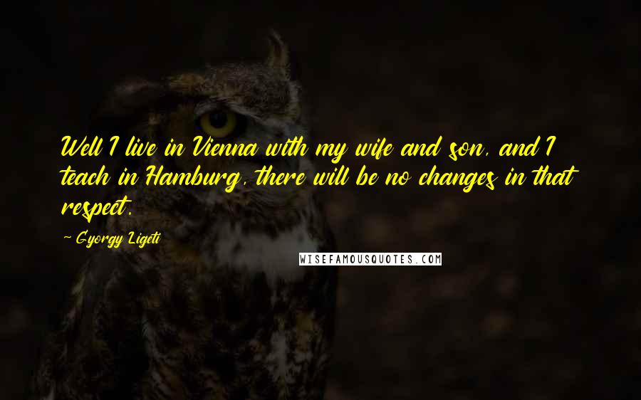Gyorgy Ligeti Quotes: Well I live in Vienna with my wife and son, and I teach in Hamburg, there will be no changes in that respect.