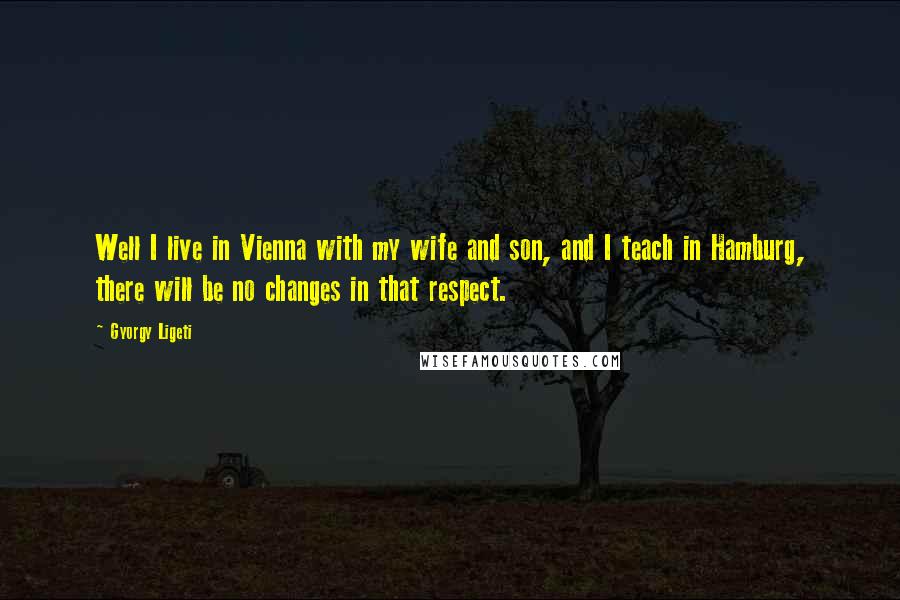 Gyorgy Ligeti Quotes: Well I live in Vienna with my wife and son, and I teach in Hamburg, there will be no changes in that respect.