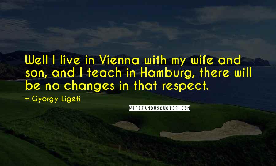 Gyorgy Ligeti Quotes: Well I live in Vienna with my wife and son, and I teach in Hamburg, there will be no changes in that respect.