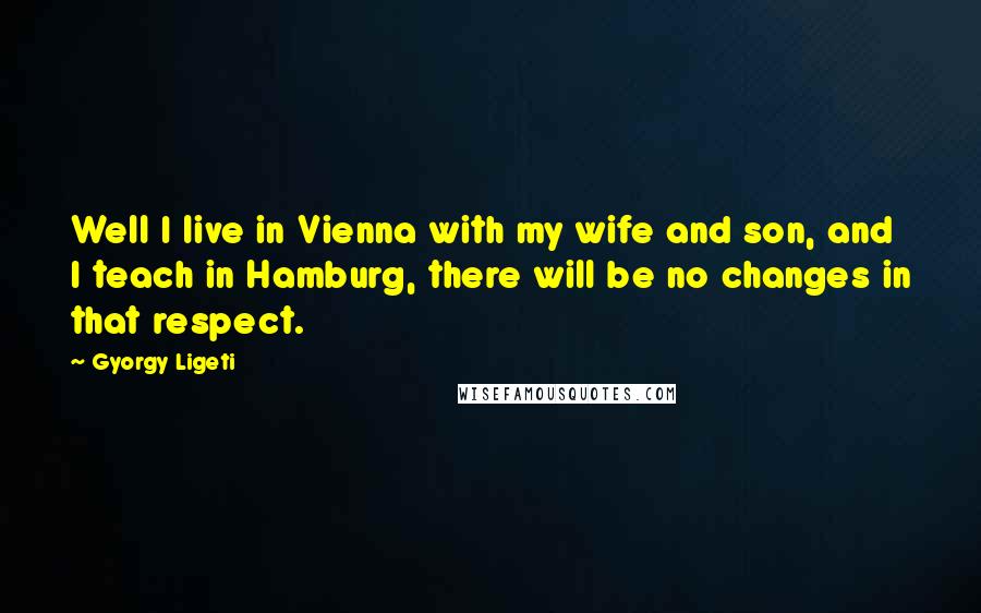 Gyorgy Ligeti Quotes: Well I live in Vienna with my wife and son, and I teach in Hamburg, there will be no changes in that respect.