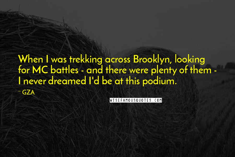 GZA Quotes: When I was trekking across Brooklyn, looking for MC battles - and there were plenty of them - I never dreamed I'd be at this podium.