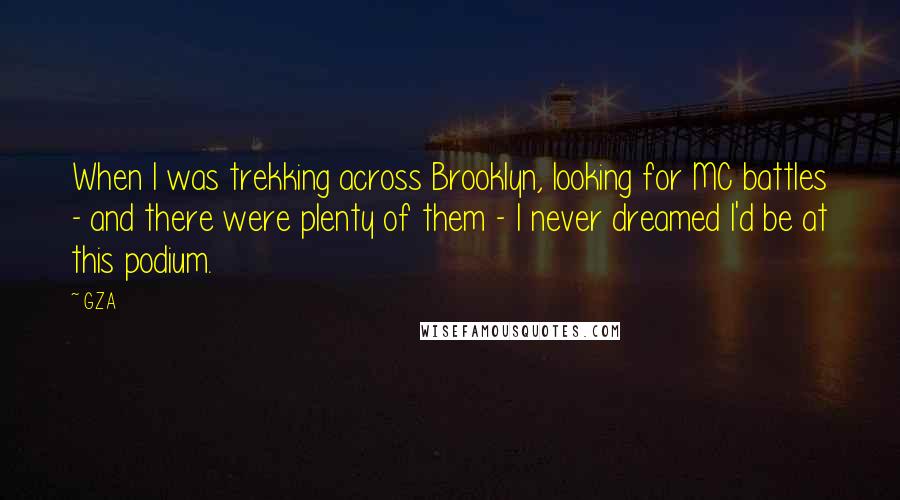 GZA Quotes: When I was trekking across Brooklyn, looking for MC battles - and there were plenty of them - I never dreamed I'd be at this podium.