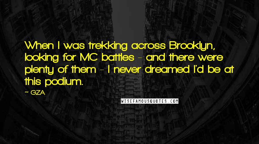 GZA Quotes: When I was trekking across Brooklyn, looking for MC battles - and there were plenty of them - I never dreamed I'd be at this podium.