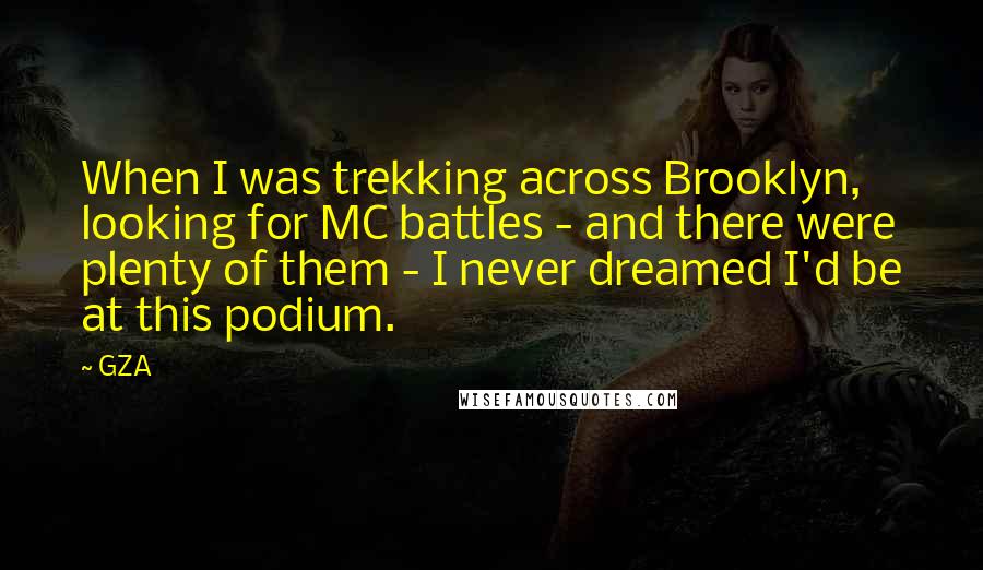 GZA Quotes: When I was trekking across Brooklyn, looking for MC battles - and there were plenty of them - I never dreamed I'd be at this podium.