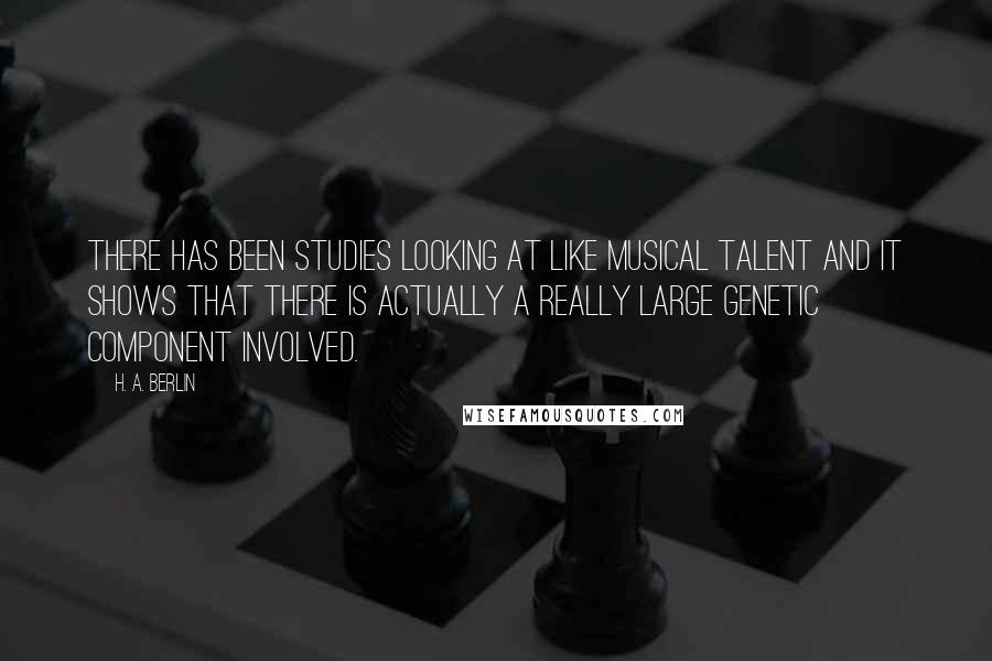 H. A. Berlin Quotes: There has been studies looking at like musical talent and it shows that there is actually a really large genetic component involved.