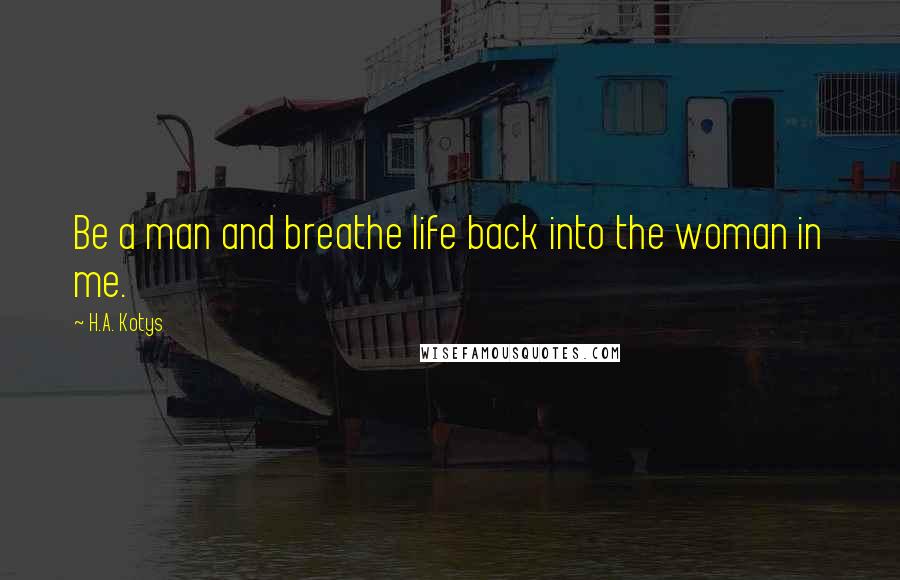 H.A. Kotys Quotes: Be a man and breathe life back into the woman in me.