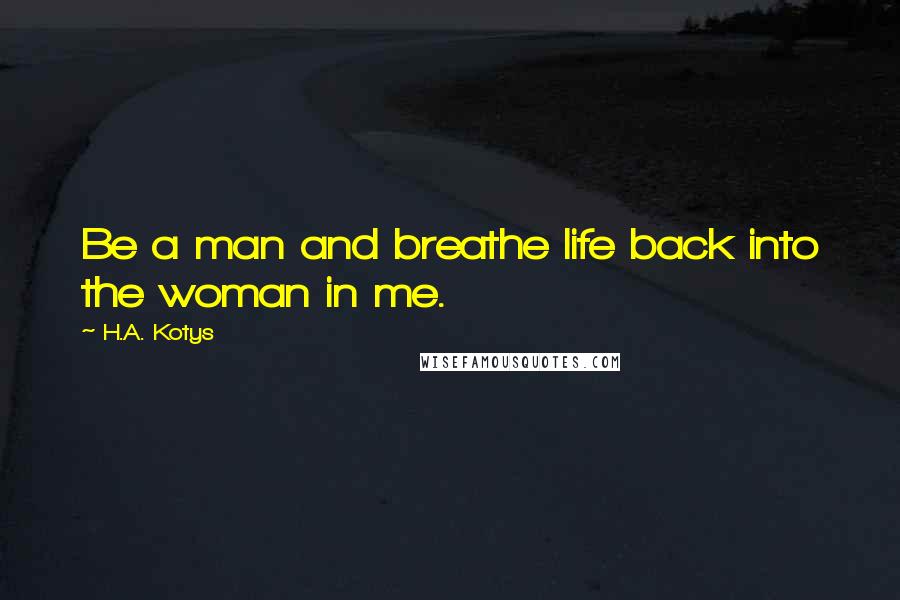 H.A. Kotys Quotes: Be a man and breathe life back into the woman in me.