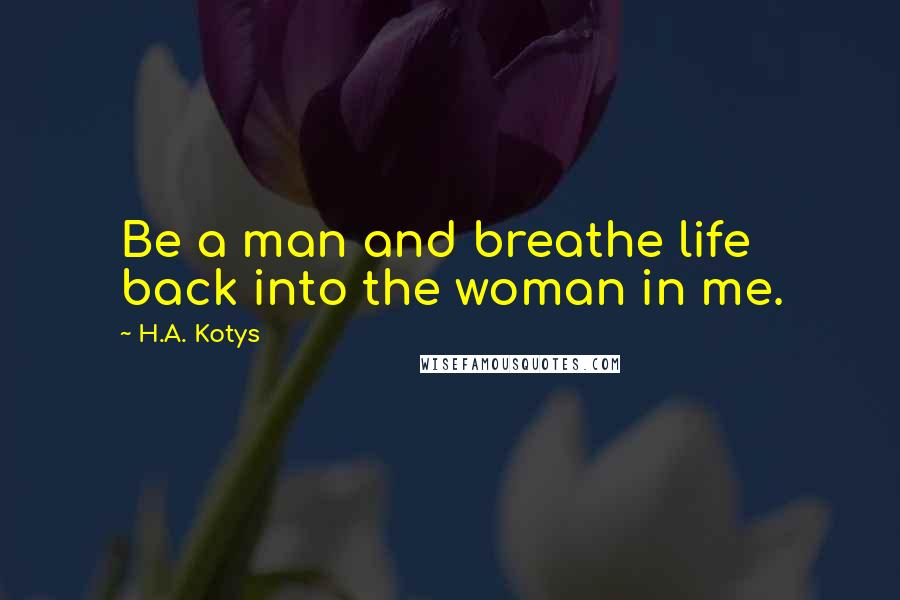 H.A. Kotys Quotes: Be a man and breathe life back into the woman in me.