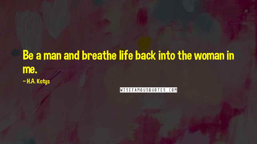 H.A. Kotys Quotes: Be a man and breathe life back into the woman in me.