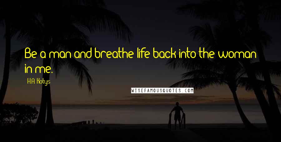 H.A. Kotys Quotes: Be a man and breathe life back into the woman in me.