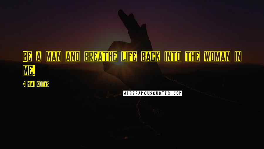 H.A. Kotys Quotes: Be a man and breathe life back into the woman in me.